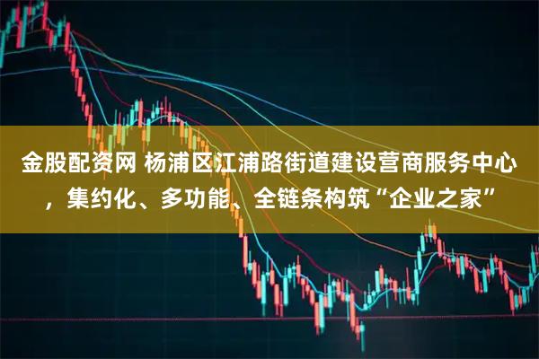 金股配资网 杨浦区江浦路街道建设营商服务中心，集约化、多功能、全链条构筑“企业之家”