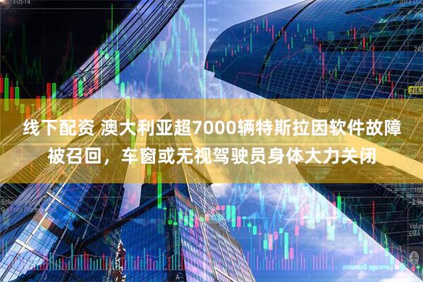 线下配资 澳大利亚超7000辆特斯拉因软件故障被召回，车窗或无视驾驶员身体大力关闭