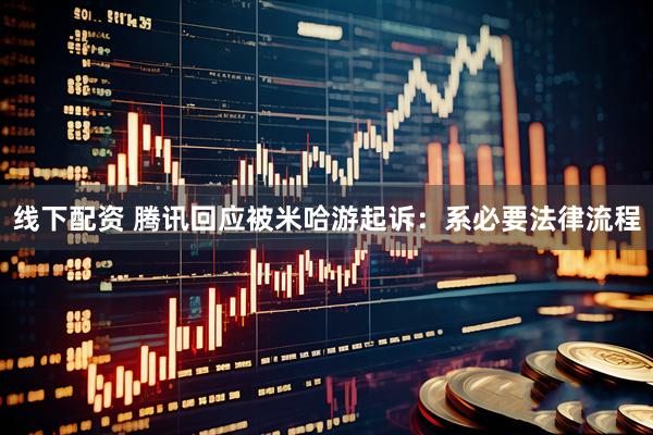 线下配资 腾讯回应被米哈游起诉：系必要法律流程