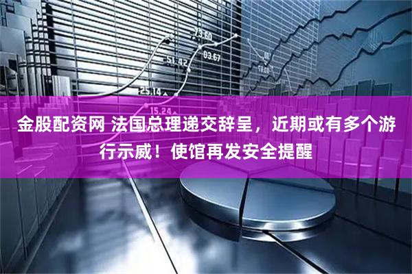 金股配资网 法国总理递交辞呈，近期或有多个游行示威！使馆再发安全提醒