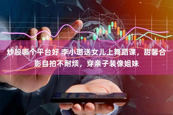 炒股哪个平台好 李小璐送女儿上舞蹈课，甜馨合影自拍不耐烦，穿亲子装像姐妹