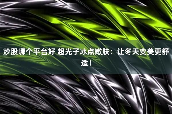 炒股哪个平台好 超光子冰点嫩肤：让冬天变美更舒适！