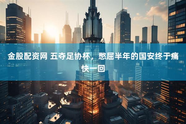 金股配资网 五夺足协杯，憋屈半年的国安终于痛快一回