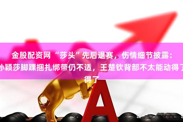 金股配资网 “莎头”先后退赛，伤情细节披露：孙颖莎脚踝捆扎绑带仍不适，王楚钦背部不太能动得了