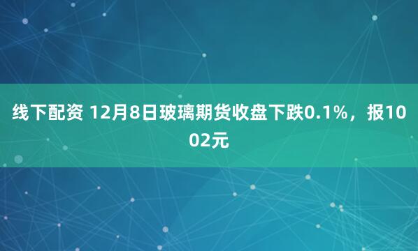 线下配资 12月8日玻璃期货收盘下跌0.1%，报1002元
