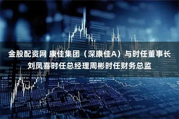 金股配资网 康佳集团（深康佳A）与时任董事长刘凤喜时任总经理周彬时任财务总监