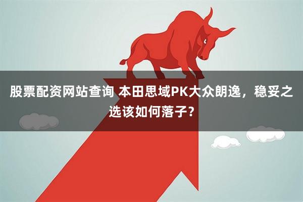 股票配资网站查询 本田思域PK大众朗逸，稳妥之选该如何落子？