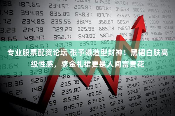 专业股票配资论坛 张予曦造型封神！黑裙白肤高级性感，鎏金礼裙更是人间富贵花