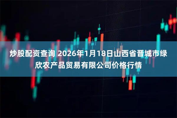 炒股配资查询 2026年1月18日山西省晋城市绿欣农产品贸易有限公司价格行情
