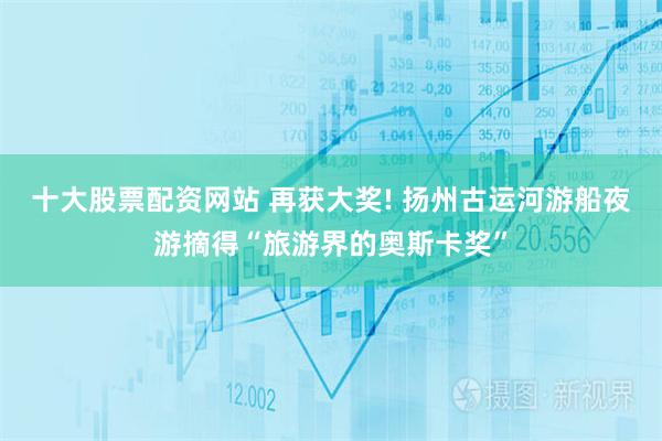 十大股票配资网站 再获大奖! 扬州古运河游船夜游摘得“旅游界的奥斯卡奖”