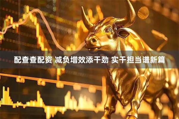 配查查配资 减负增效添干劲 实干担当谱新篇