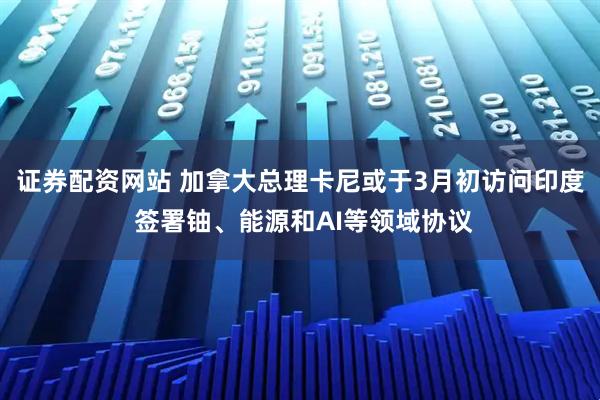证券配资网站 加拿大总理卡尼或于3月初访问印度 签署铀、能源和AI等领域协议