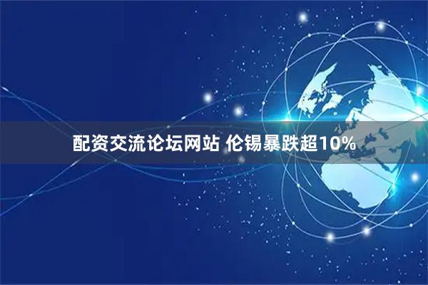 配资交流论坛网站 伦锡暴跌超10%