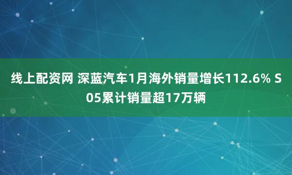 线上配资网 深蓝汽车1月海外销量增长112.6% S05累计销量超17万辆