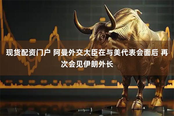 现货配资门户 阿曼外交大臣在与美代表会面后 再次会见伊朗外长
