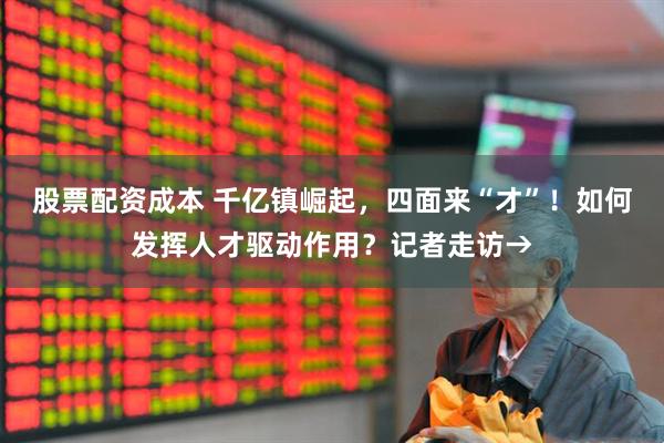 股票配资成本 千亿镇崛起，四面来“才”！如何发挥人才驱动作用？记者走访→
