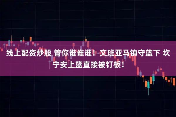 线上配资炒股 管你谁谁谁！文班亚马镇守篮下 坎宁安上篮直接被钉板！