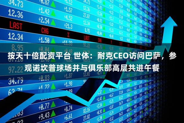 按天十倍配资平台 世体：耐克CEO访问巴萨，参观诺坎普球场并与俱乐部高层共进午餐