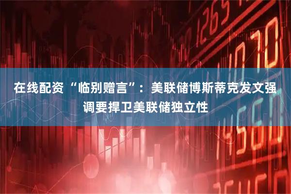 在线配资 “临别赠言”：美联储博斯蒂克发文强调要捍卫美联储独立性