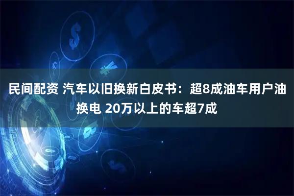 民间配资 汽车以旧换新白皮书：超8成油车用户油换电 20万以上的车超7成