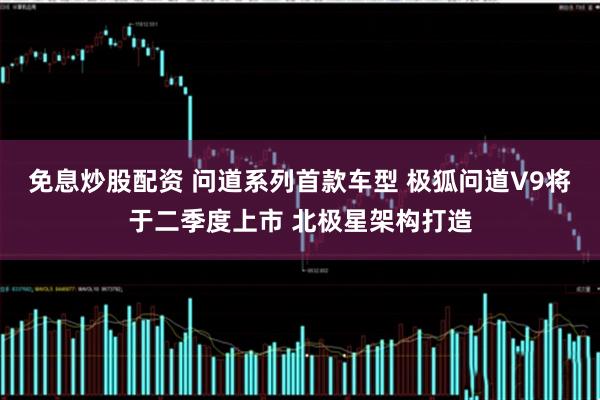 免息炒股配资 问道系列首款车型 极狐问道V9将于二季度上市 北极星架构打造