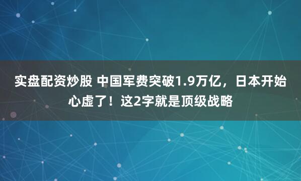 实盘配资炒股 中国军费突破1.9万亿，日本开始心虚了！这2字就是顶级战略