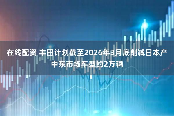 在线配资 丰田计划截至2026年3月底削减日本产中东市场车型约2万辆