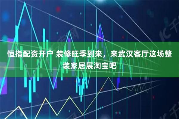 恒指配资开户 装修旺季到来，来武汉客厅这场整装家居展淘宝吧