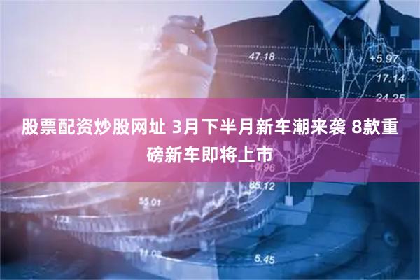 股票配资炒股网址 3月下半月新车潮来袭 8款重磅新车即将上市
