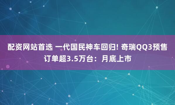 配资网站首选 一代国民神车回归! 奇瑞QQ3预售订单超3.5万台：月底上市
