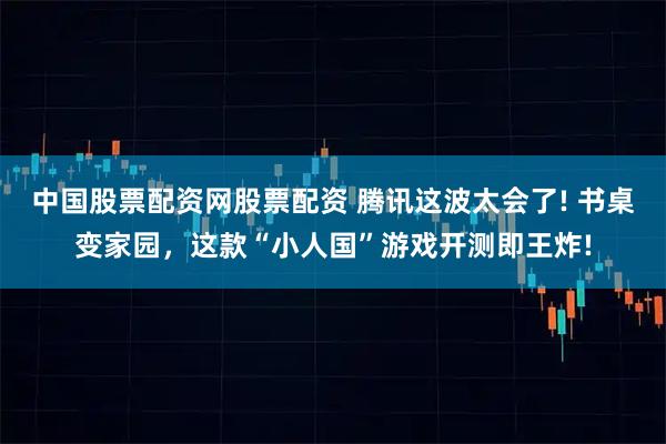 中国股票配资网股票配资 腾讯这波太会了! 书桌变家园，这款“小人国”游戏开测即王炸!