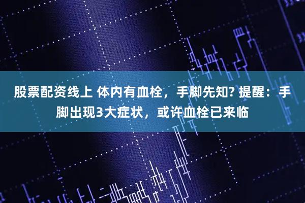 股票配资线上 体内有血栓，手脚先知? 提醒：手脚出现3大症状，或许血栓已来临