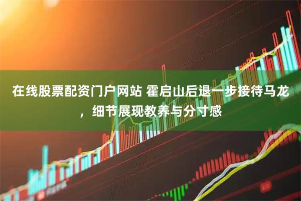 在线股票配资门户网站 霍启山后退一步接待马龙，细节展现教养与分寸感
