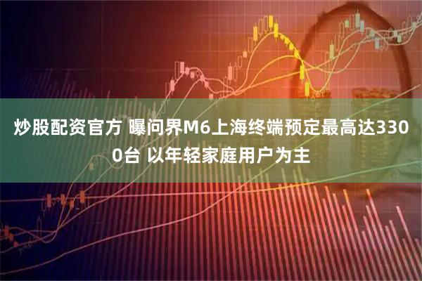 炒股配资官方 曝问界M6上海终端预定最高达3300台 以年轻家庭用户为主