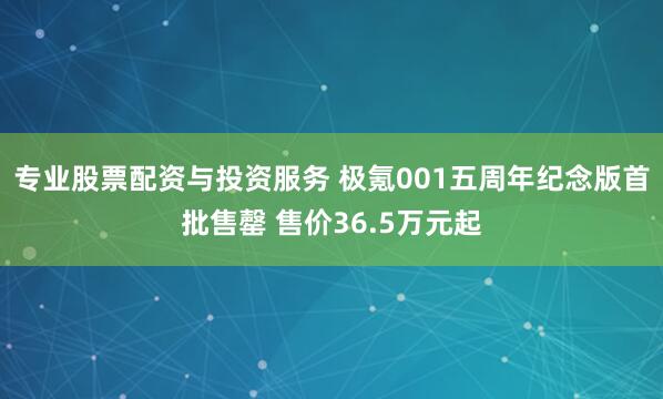 专业股票配资与投资服务 极氪001五周年纪念版首批售罄 售价36.5万元起