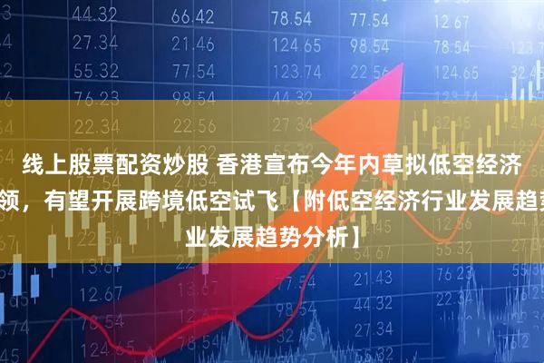 线上股票配资炒股 香港宣布今年内草拟低空经济发展纲领，有望开展跨境低空试飞【附低空经济行业发展趋势分析】