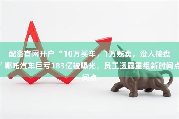 配资官网开户 “10万买车，1万贱卖，没人接盘”哪吒汽车巨亏183亿被曝光，员工透露重组新时间点