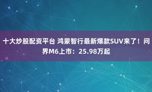 十大炒股配资平台 鸿蒙智行最新爆款SUV来了！问界M6上市：25.98万起