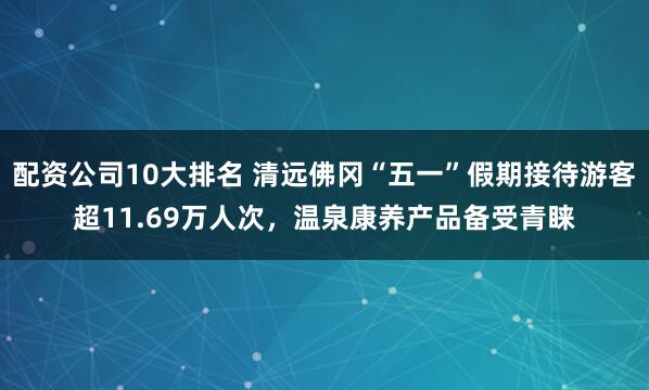 配资公司10大排名 清远佛冈“五一”假期接待游客超11.69万人次，温泉康养产品备受青睐