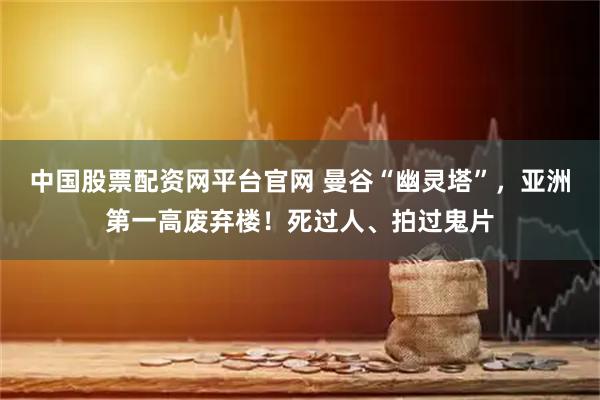 中国股票配资网平台官网 曼谷“幽灵塔”，亚洲第一高废弃楼！死过人、拍过鬼片